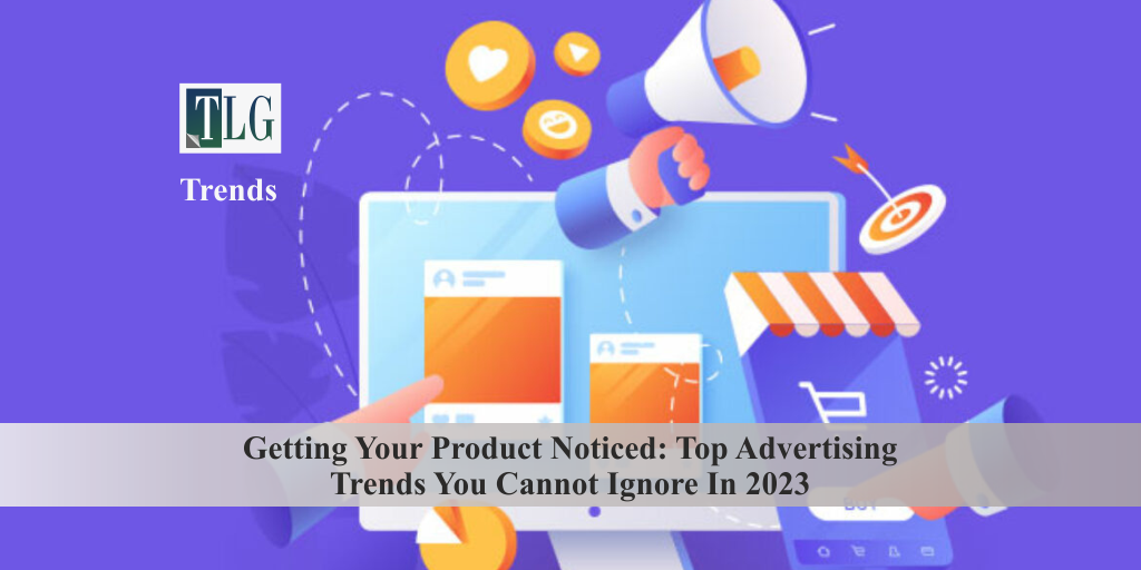 Getting Your Product Noticed Top Advertising Trends You Cannot Ignore In 2023