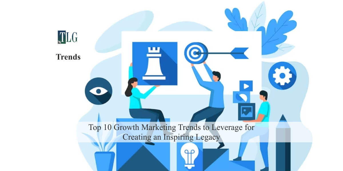 Top 10 Growth Marketing Trends to Leverage for Creating an Inspiring Legacy